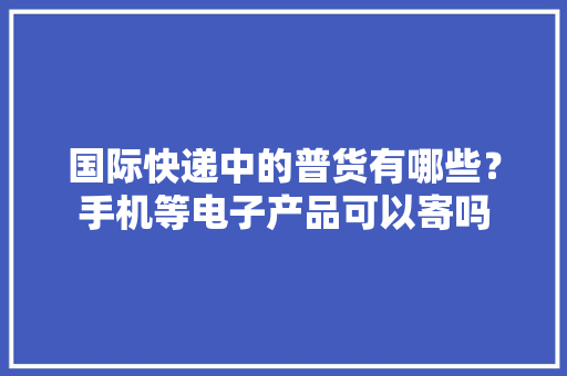 国际快递中的普货有哪些？手机等电子产品可以寄吗