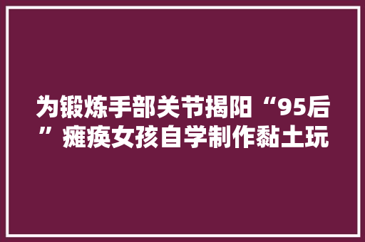 为锻炼手部关节揭阳“95后”瘫痪女孩自学制作黏土玩偶走红收集