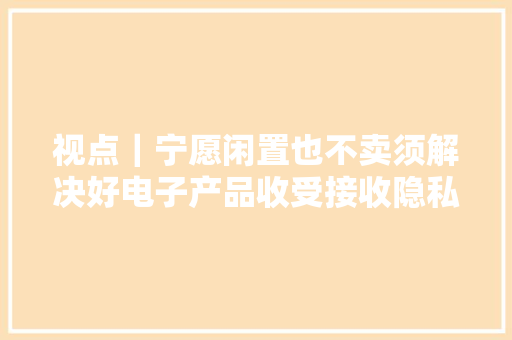 视点｜宁愿闲置也不卖须解决好电子产品收受接收隐私安然