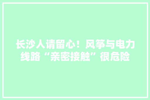 长沙人请留心！风筝与电力线路“亲密接触”很危险