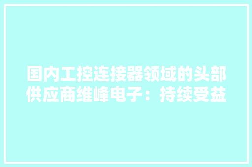国内工控连接器领域的头部供应商维峰电子：持续受益于国产替代