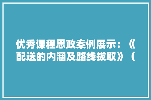 优秀课程思政案例展示：《配送的内涵及路线拔取》（附传授教化设计）