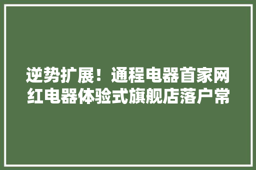 逆势扩展！通程电器首家网红电器体验式旗舰店落户常德