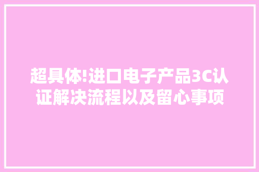 超具体!进口电子产品3C认证解决流程以及留心事项