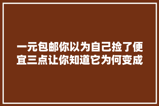 一元包邮你以为自己捡了便宜三点让你知道它为何变成电商的暴利