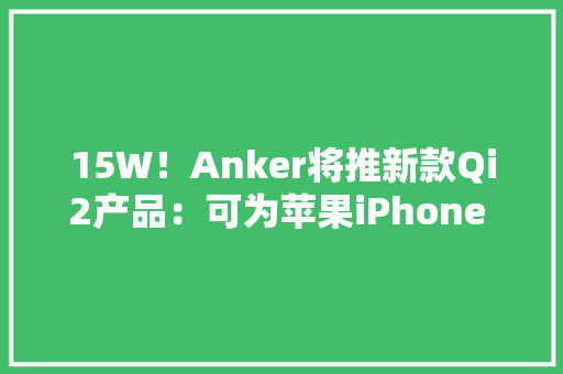15W！Anker将推新款Qi2产品：可为苹果iPhone 13/14/15系列充电