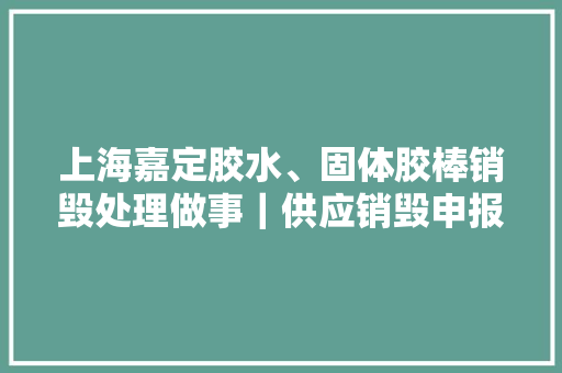 上海嘉定胶水、固体胶棒销毁处理做事｜供应销毁申报