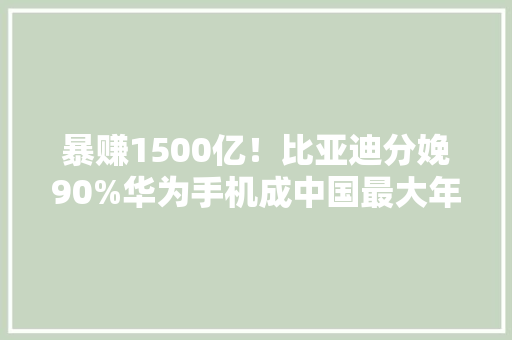 暴赚1500亿！比亚迪分娩90%华为手机成中国最大年夜电子代工厂