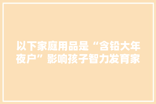 以下家庭用品是“含铅大年夜户”影响孩子智力发育家长要心中罕见