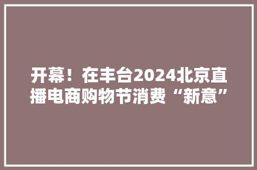 开幕！在丰台2024北京直播电商购物节消费“新意”足 开幕！在丰台2024北京直播电商购物节消费“新意”足 互联通信