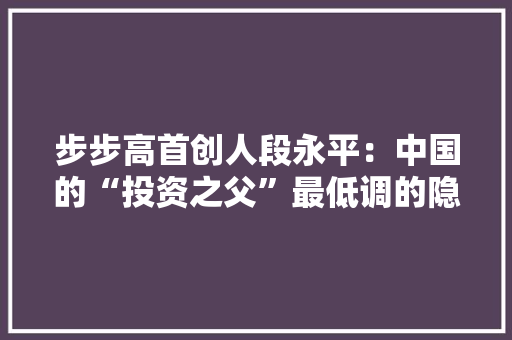 步步高首创人段永平：中国的“投资之父”最低调的隐形富豪