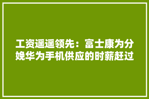 工资遥遥领先：富士康为分娩华为手机供应的时薪赶过苹果手机5元