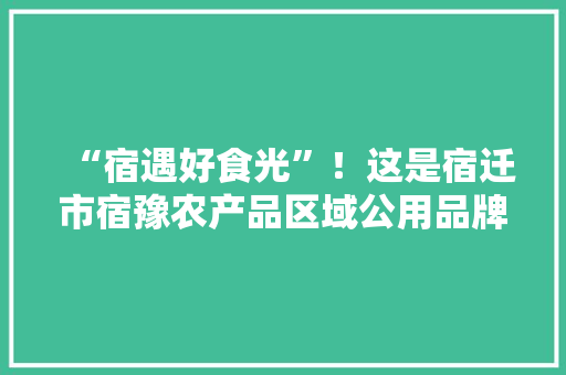 “宿遇好食光”！这是宿迁市宿豫农产品区域公用品牌