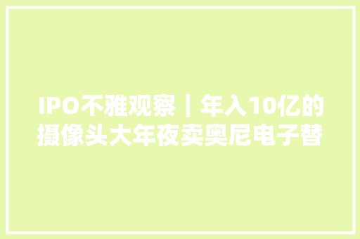 IPO不雅观察｜年入10亿的摄像头大年夜卖奥尼电子替360代工中航成本突击入股