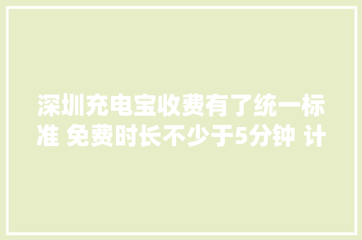 深圳充电宝收费有了统一标准 免费时长不少于5分钟 计价单位时间不跨越半小时