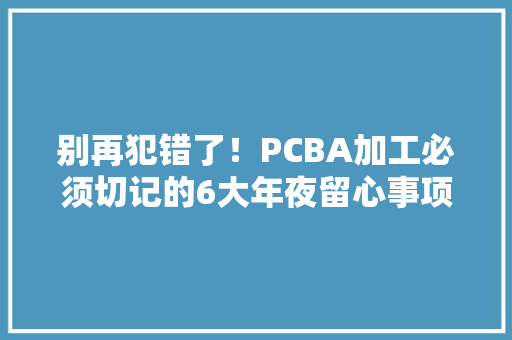 别再犯错了！PCBA加工必须切记的6大年夜留心事项！