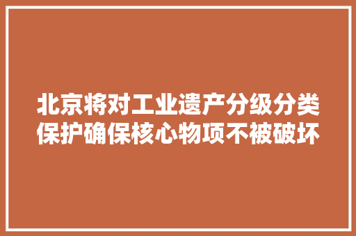 北京将对工业遗产分级分类保护确保核心物项不被破坏 北京将对工业遗产分级分类保护确保核心物项不被破坏 智能家居