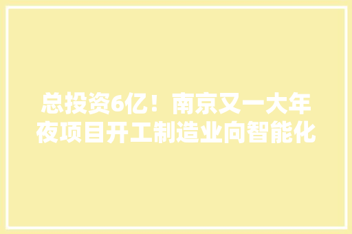 总投资6亿！南京又一大年夜项目开工制造业向智能化、高端化迈进