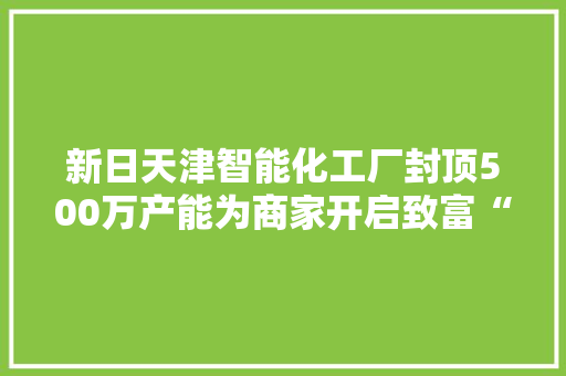 新日天津智能化工厂封顶500万产能为商家开启致富“加速度” 新日天津智能化工厂封顶500万产能为商家开启致富“加速度” 互联通信