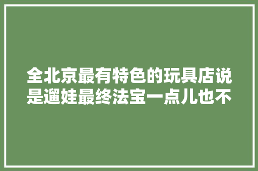 全北京最有特色的玩具店说是遛娃最终法宝一点儿也不夸张 全北京最有特色的玩具店说是遛娃最终法宝一点儿也不夸张 人工智能