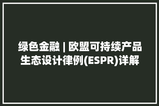 绿色金融 | 欧盟可持续产品生态设计律例(ESPR)详解