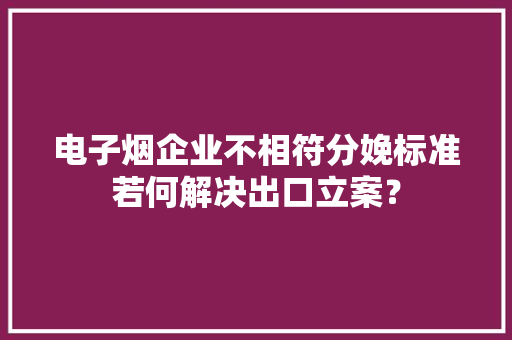 电子烟企业不相符分娩标准若何解决出口立案？