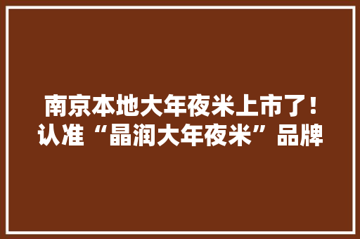 南京本地大年夜米上市了！认准“晶润大年夜米”品牌赶紧来尝鲜