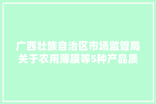 广西壮族自治区市场监管局关于农用薄膜等5种产品质量广西监督抽查情况的传递