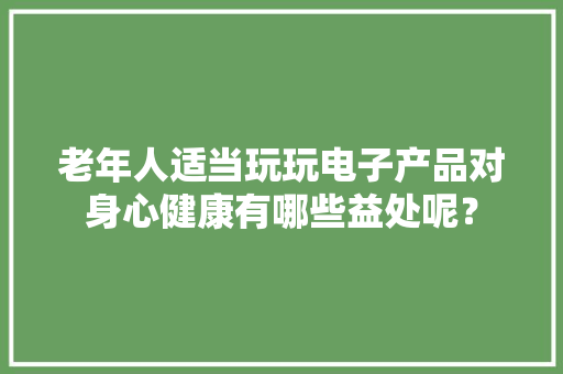 老年人适当玩玩电子产品对身心健康有哪些益处呢？