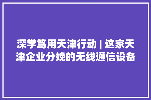 深学笃用天津行动 | 这家天津企业分娩的无线通信设备为何能被广泛应用在高铁动车组上？