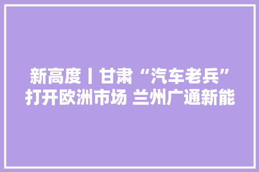 新高度丨甘肃“汽车老兵”打开欧洲市场 兰州广通新能源构造海外展现强劲竞争力