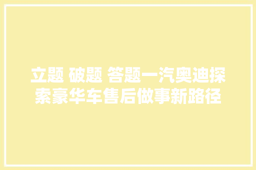 立题 破题 答题一汽奥迪探索豪华车售后做事新路径 立题 破题 答题一汽奥迪探索豪华车售后做事新路径 智能科技
