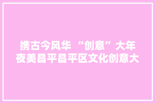 携古今风华 “创意”大年夜美昌平昌平区文化创意大年夜赛启动 携古今风华 “创意”大年夜美昌平昌平区文化创意大年夜赛启动 智能家居