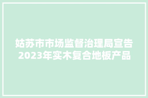 姑苏市市场监督治理局宣告2023年实木复合地板产品质量市级监督抽查情况通知书记（第73期）