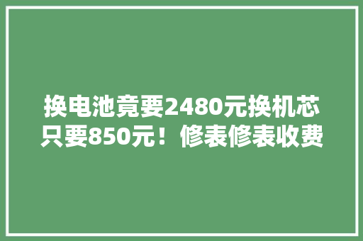 换电池竟要2480元换机芯只要850元！修表修表收费遭遇“寰宇之别” 换电池竟要2480元换机芯只要850元！修表修表收费遭遇“寰宇之别” 智能家居