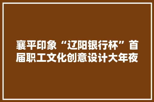襄平印象“辽阳银行杯”首届职工文化创意设计大年夜赛举行签约典礼 智能家居