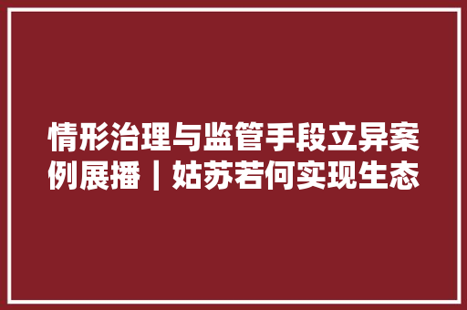 情形治理与监管手段立异案例展播｜姑苏若何实现生态情形大年夜数据支撑下的“聪慧作战”