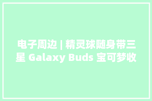 电子周边 | 精灵球随身带三星 Galaxy Buds 宝可梦收纳盒上市