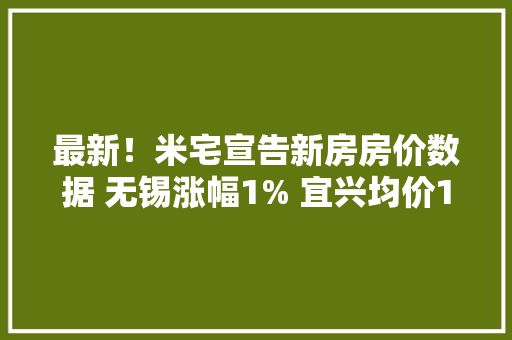 最新！米宅宣告新房房价数据 无锡涨幅1% 宜兴均价12438元/㎡