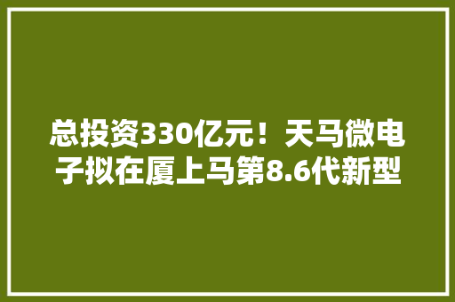 总投资330亿元！天马微电子拟在厦上马第8.6代新型显示面板分娩线