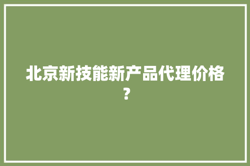 北京新技能新产品代理价格？ 北京新技能新产品代理价格？ 智能科技