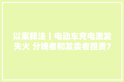 以案释法丨电动车充电激发失火 分娩者和发卖者担责70%