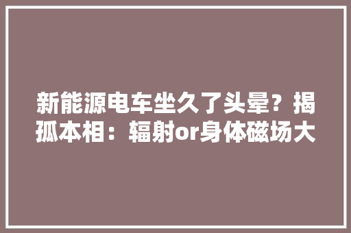 新能源电车坐久了头晕？揭孤本相：辐射or身体磁场大年夜揭秘！
