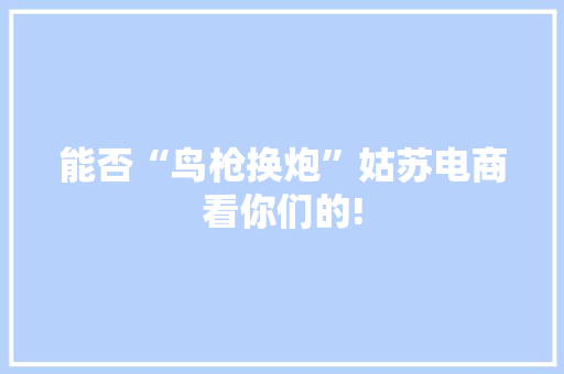 能否“鸟枪换炮”姑苏电商看你们的!
