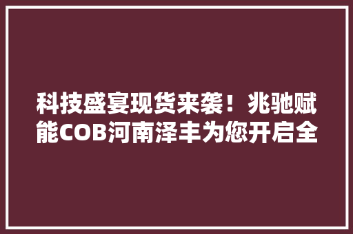 科技盛宴现货来袭！兆驰赋能COB河南泽丰为您开启全新体验