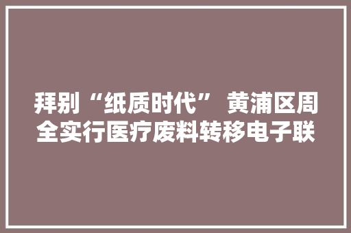 拜别“纸质时代” 黄浦区周全实行医疗废料转移电子联单