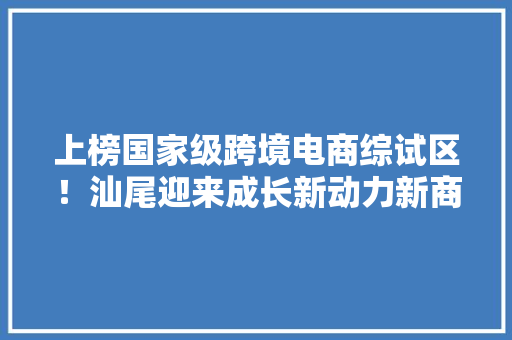 上榜国家级跨境电商综试区！汕尾迎来成长新动力新商机