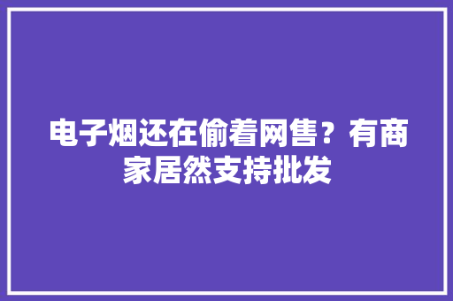 电子烟还在偷着网售？有商家居然支持批发 电子烟还在偷着网售？有商家居然支持批发 智能家居