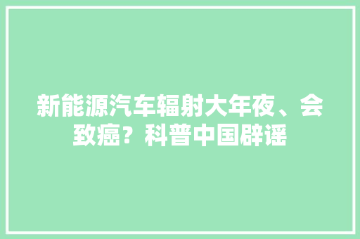 新能源汽车辐射大年夜、会致癌？科普中国辟谣