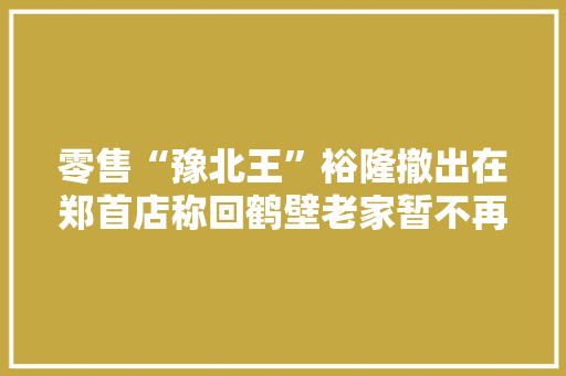 零售“豫北王”裕隆撤出在郑首店称回鹤壁老家暂不再进入郑州 零售“豫北王”裕隆撤出在郑首店称回鹤壁老家暂不再进入郑州 智能家居